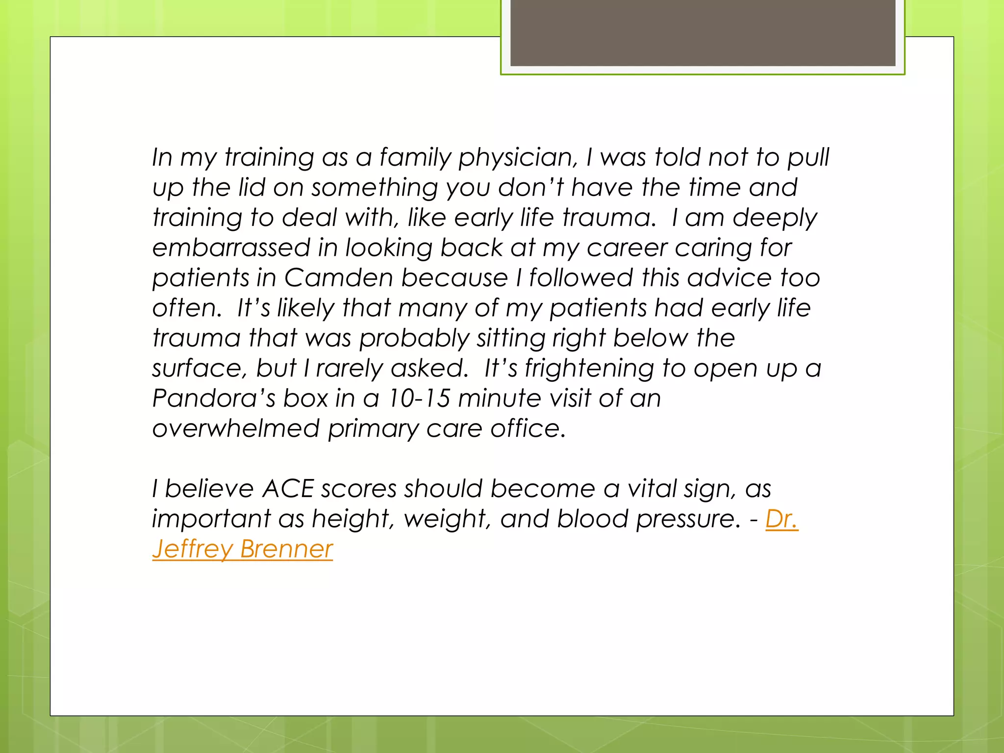 In my training as a family physician, I was told not to pull 
up the lid on something you don’t have the time and 
training to deal with, like early life trauma. I am deeply 
embarrassed in looking back at my career caring for 
patients in Camden because I followed this advice too 
often. It’s likely that many of my patients had early life 
trauma that was probably sitting right below the 
surface, but I rarely asked. It’s frightening to open up a 
Pandora’s box in a 10-15 minute visit of an 
overwhelmed primary care office. 
I believe ACE scores should become a vital sign, as 
important as height, weight, and blood pressure. - Dr. 
Jeffrey Brenner 
 