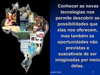 Conhecer as novas tecnologias nos permite descobrir as possibilidades que elas nos oferecem, mas também as oportunidades não previstas e  suscetíveis  de ser imaginadas por meio delas. 