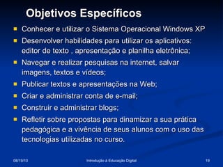 Conhecer e utilizar o Sistema Operacional Windows XP Desenvolver habilidades para utilizar os aplicativos: editor de texto , apresentação e planilha eletrônica; Navegar e realizar pesquisas na internet, salvar imagens, textos e vídeos; Publicar textos e apresentações na Web; Criar e administrar conta de e-mail;  Construir e administrar blogs;  Refletir sobre propostas para dinamizar a sua prática pedagógica e a vivência de seus alunos com o uso das tecnologias utilizadas no curso. Objetivos Específicos 