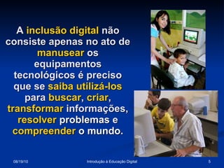 A  inclusão digital  não consiste apenas no ato de  manusear  os equipamentos tecnológicos é preciso que se  saiba   utilizá-los  para  buscar ,  criar ,  transformar  informações,  resolver  problemas  e  compreender  o   mundo . 
