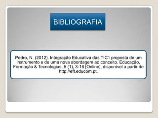 BIBLIOGRAFIA

Pedro, N. (2012). Integração Educativa das TIC’: proposta de um
instrumento e de uma nova abordagem ao conceito. Educação,
Formação & Tecnologias, 5 (1), 3-16 [Online], disponível a partir de
http://eft.educom.pt.

 