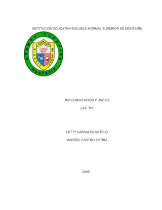 INSTITUCIÓN EDUCATIVA ESCUELA NORMAL SUPERIOR DE MONTERÍA




                 IMPLEMENTACIÓN Y USO DE

                         LAS TIC




                 LETTY CABRALES SOTELO

                 MARIBEL CASTRO SIERRA




                          2009
 