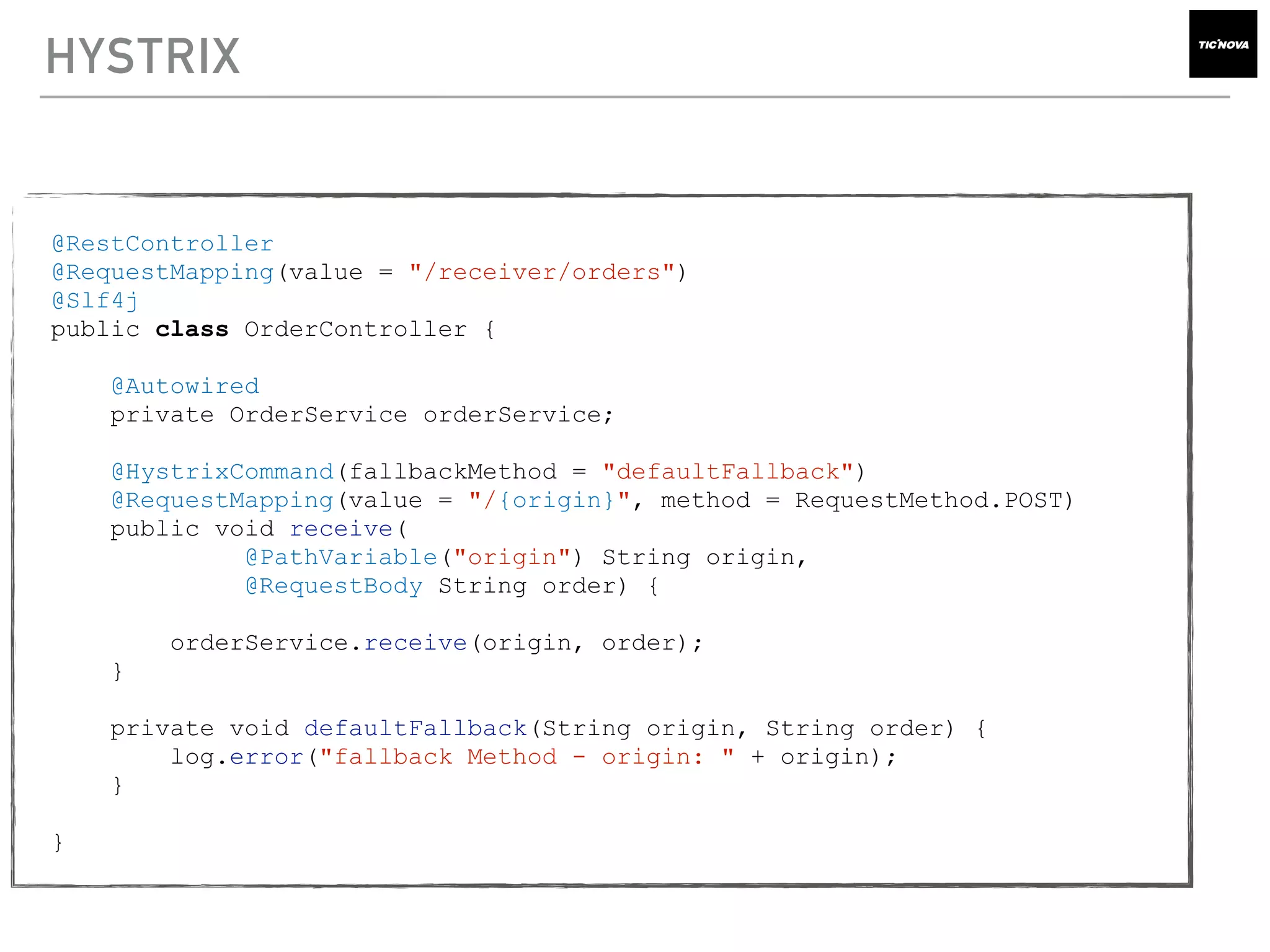 HYSTRIX
@RestController
@RequestMapping(value = "/receiver/orders")
@Slf4j
public class OrderController {
@Autowired
private OrderService orderService;
@HystrixCommand(fallbackMethod = "defaultFallback")
@RequestMapping(value = "/{origin}", method = RequestMethod.POST)
public void receive(
@PathVariable("origin") String origin,
@RequestBody String order) {
orderService.receive(origin, order);
}
private void defaultFallback(String origin, String order) {
log.error("fallback Method - origin: " + origin);
}
}
 