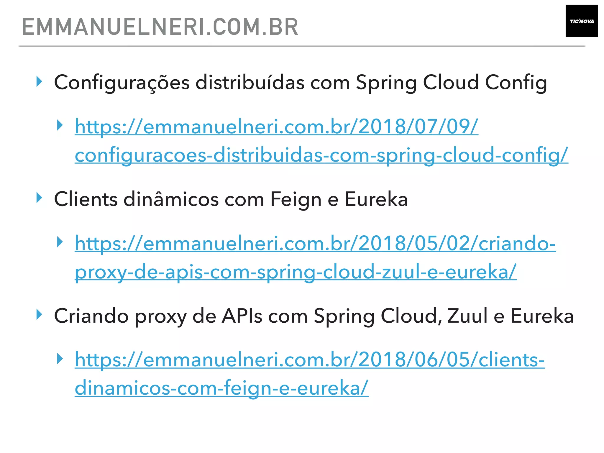 ‣ Conﬁgurações distribuídas com Spring Cloud Conﬁg
‣ https://emmanuelneri.com.br/2018/07/09/
conﬁguracoes-distribuidas-com-spring-cloud-conﬁg/
‣ Clients dinâmicos com Feign e Eureka
‣ https://emmanuelneri.com.br/2018/05/02/criando-
proxy-de-apis-com-spring-cloud-zuul-e-eureka/
‣ Criando proxy de APIs com Spring Cloud, Zuul e Eureka
‣ https://emmanuelneri.com.br/2018/06/05/clients-
dinamicos-com-feign-e-eureka/
EMMANUELNERI.COM.BR
 