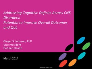1
Cognition Insight Briefing
© Defined Health, 2014 © Defined Health, 2014
1
Addressing Cognitive Deficits Across CNS
Disorders:
Potential to Improve Overall Outcomes
and QoL
Ginger S. Johnson, PhD
Vice President
Defined Health
March 2014
 