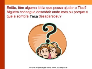 Então, têm alguma ideia que possa ajudar o Tico? 
Alguém consegue descobrir onde está ou porque é 
que a sombra TTeeccaa desapareceu? 
História adaptada por Maria Jesus Sousa (Juca) 
