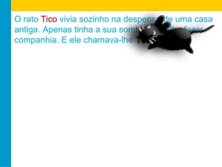 O rato Tico vivia sozinho na despensa de uma casa 
antiga. Apenas tinha a sua sombra para lhe fazer 
companhia. E ele chamava-lhe TTeeccaa. 
 