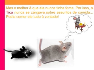 Mas o melhor é que ela nunca tinha fome. Por isso, o 
Tico nunca se zangava sobre assuntos de comida... 
Podia comer ele tudo à vontade! 
 