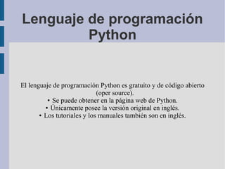 Lenguaje de programación
         Python


El lenguaje de programación Python es gratuito y de código abierto
                             (oper source).
          ● Se puede obtener en la página web de Python.

         ● Únicamente posee la versión original en inglés.

       ● Los tutoriales y los manuales también son en inglés.
 