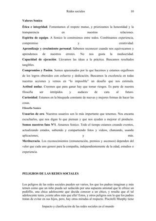 Redes sociales                                                10

Valores Sonico
Ética e integridad. Fomentamos el respeto mutuo, y priorizamos la honestidad y la
transparencia                       en                       nuestras                         relaciones.
Espíritu de equipo. A Sonico lo construimos entre todos. Combinamos experiencia,
compromiso                                          y                                         creatividad.
Aprendizaje y crecimiento personal. Sabemos reconocer cuando nos equivocamos y
aprendemos         de    nuestros        errores.       No    nos        gusta      la   mediocridad.
Capacidad de ejecución. Llevamos las ideas a la práctica. Buscamos resultados
tangibles.
Compromiso y Pasión. Somos apasionados por lo que hacemos y estamos orgullosos
de los logros obtenidos con esfuerzo y dedicación. Buscamos la excelencia en todas
nuestras acciones y vemos en “lo imposible” un desafío que nos estimula.
Actitud audaz. Creemos que para ganar hay que tomar riesgos. Es parte de nuestra
filosofía       ser      intrépidos        y        audaces         de       cara        al        futuro.
Curiosidad. Estamos en la búsqueda constante de nuevas y mejores formas de hacer las
cosas.
Filosofía Sonico

Usuarios de oro. Nuestros usuarios son lo más importante que tenemos. Nos encanta
escucharlos, que nos digan lo que piensan y que nos ayuden a mejorar el producto.
Somos nuestros fans Nº1. Amamos Sonico. Todo el tiempo estamos creando eventos,
actualizando estados, subiendo y compartiendo fotos y videos, chateando, usando
aplicaciones,                                            y                                           más.
Meritocracia. Los reconocimientos (remuneración, premios y ascensos) dependen del
valor que cada uno genere para la compañía, independientemente de la edad, estudios o
experiencia.




PELIGROS DE LAS REDES SOCIALES


Los peligros de las redes sociales pueden ser varios, los que los padres imaginan y más
temen como que un niño pueda ser seducido por una supuesta amistad que le ofrece un
pedófilo, una chica adolescente que decida conocer a un chico, y resulta que el tal
adolescente tenía ¡veinte años más que ella! Estos, y otros peligros son lo que los padres
tratan de evitar en sus hijos, pero, hay otras miradas al respecto. Piscitelli Murphy tiene

                   Impacto y clasificación de las redes sociales en el mundo
 