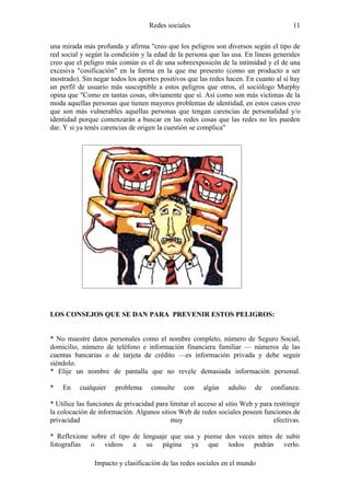 Redes sociales                                      11

una mirada más profunda y afirma "creo que los peligros son diversos según el tipo de
red social y según la condición y la edad de la persona que las usa. En líneas generales
creo que el peligro más común es el de una sobreexposicón de la intimidad y el de una
excesiva "cosificación" en la forma en la que me presento (como un producto a ser
mostrado). Sin negar todos los aportes positivos que las redes hacen. En cuanto al sí hay
un perfil de usuario más susceptible a estos peligros que otros, el sociólogo Murphy
opina que "Como en tantas cosas, obviamente que sí. Así como son más víctimas de la
moda aquellas personas que tienen mayores problemas de identidad, en estos casos creo
que son más vulnerables aquellas personas que tengan carencias de personalidad y/o
identidad porque comenzarán a buscar en las redes cosas que las redes no les pueden
dar. Y si ya tenés carencias de origen la cuestión se complica"




LOS CONSEJOS QUE SE DAN PARA PREVENIR ESTOS PELIGROS:


* No muestre datos personales como el nombre completo, número de Seguro Social,
domicilio, número de teléfono e información financiera familiar — números de las
cuentas bancarias o de tarjeta de crédito —es información privada y debe seguir
siéndolo.
* Elije un nombre de pantalla que no revele demasiada información personal.

*   En    cualquier    problema     consulte    con    algún    adulto    de    confianza.

* Utilice las funciones de privacidad para limitar el acceso al sitio Web y para restringir
la colocación de información. Algunos sitios Web de redes sociales poseen funciones de
privacidad                                 muy                                   efectivas.

* Reflexione sobre el tipo de lenguaje que usa y piense dos veces antes de subir
fotografías o videos a su página ya que todos podrán verlo.

                Impacto y clasificación de las redes sociales en el mundo
 
