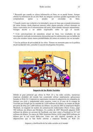 Redes sociales                                     12



* Recuerde que cuando se coloca información en línea, no se puede borrar. Aunque
elimine la información de un sitio Web, las antiguas versiones quedan registradas en las
computadoras       ajenas      y     pueden       ser      circuladas     en      línea.

* Cuando ocurre una violación a la intimidad o acoso en línea que se puede presentarse
de varias formas, desde dispersar rumores sobre alguna persona, colocar mensajes en
línea o reenviarlos sin el consentimiento del autor, hasta mandar mensajes amenazantes.
Siempre decirle a un adulto responsable sobre lo que el sucede.

* Evite conversaciones de naturaleza sexual en línea. Los resultados de una
investigación realizada recientemente demuestran que los adolescentes que no hablan de
sexo con extraños tienen menos probabilidades de entrar en contacto con un acosador.

* Lea las políticas de privacidad de los sitios. Tómese un momento para ver la política
de privacidad del sitio, consultar la sección de preguntas frecuentes.




                          Impacto de las Redes Sociales

Debido al gran potencial que ofrece la Web 2.0 y las redes sociales, numerosas
empresas alrededor del mundo han comenzado utilizar ampliamente aplicaciones
basadas en Web 2.0. Corporativos importantes iniciaron la adquisición de compañías de
Internet con éxito y popularidad entre usuarios, como es el caso de la compra de
YouTube por Google por la cantidad de 1,650 millones de dólares, la compra de Skype
por parte de Ebay por 2,600 millones de dólares. En julio de 2005 el empresario Rupert
Murdoch, un magnate de medios de comunicación tradicionales (News Corp.), pagó
580 millones de dólares por MySpace. En octubre de 2007 Microsoft adquiere $240
millones de dólares en acciones de Facebook; este trato valuó a Facebook en $15 mil
millones de dólares. En marzo de 2008 American Online (AOL) pagó $850 millones de
dólares por la red social Bebo.com. Estos son sólo algunos ejemplos de las
adquisiciones que se han hecho entorno a empresas basadas en Web 2.0.

               Impacto y clasificación de las redes sociales en el mundo
 