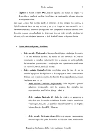 Redes sociales                                      3

  •   Digitales o Redes sociales On-Line: son aquellas que tienen su origen y se
      desarrollan a través de medios electrónicos. A continuación, algunos ejemplos
      más representativos:
Las redes sociales han existido desde el comienzo de los tiempos. En cambio, la
digitalización de éstas es muy reciente y en poco tiempo se han convertido en el
fenómeno mediático de mayor envergadura. Para comprender la nueva realidad social
debemos conocer en profundidad los diferentes tipos de redes sociales digitales (en
adelante, redes sociales) que operan en la Red. Se clasifican de la siguiente forma:




  •   Por su público objetivo y temática:


        o   Redes sociales Horizontales: Son aquellas dirigidas a todo tipo de usuario
            y sin una temática definida. Se basan en una estructura de celdillas
            permitiendo la entrada y participación libre y genérica sin un fin definido,
            distinto del de generar masa. Los ejemplos más representativos del sector
            son Facebook, Orkut, Identi.ca, Twitter.
        o   Redes sociales Verticales: Están concebidas sobre la base de un eje
            temático agregador. Su objetivo es el de congregar en torno a una temática
            definida a un colectivo concreto. En función de su especialización, pueden
            clasificarse a su vez en:
                  Redes sociales Verticales Profesionales: Están dirigidas a generar
                   relaciones profesionales entre los usuarios. Los ejemplos más
                   representativos son Viadeo, Xing y Linked In.


                  Redes sociales Verticales De Ocio: Su objetivo es congregar a
                   colectivos que desarrollan actividades de ocio, deporte, usuarios de
                   videojuegos, fans, etc. Los ejemplos más representativos son Wipley,
                   Minube Dogster, Last.FM y Moterus.



                  Redes sociales Verticales Mixtas: Ofrecen a usuarios y empresas un
                   entorno específico para desarrollar actividades tanto profesionales



                Impacto y clasificación de las redes sociales en el mundo
 