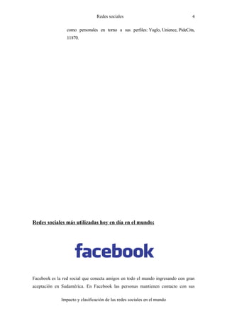 Redes sociales                                  4

                 como personales en torno a sus perfiles: Yuglo, Unience, PideCita,
                 11870.




Redes sociales más utilizadas hoy en día en el mundo:




Facebook es la red social que conecta amigos en todo el mundo ingresando con gran
aceptación en Sudamérica. En Facebook las personas mantienen contacto con sus

              Impacto y clasificación de las redes sociales en el mundo
 
