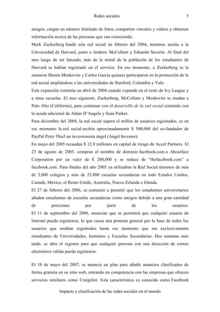 Redes sociales                                  5

amigos, cargan un número ilimitado de fotos, comparten vínculos y vídeos y obtienen
información acerca de las personas que van conociendo.
Mark Zuckerberg fundó esta red social en febrero del 2004, mientras asistía a la
Universidad de Harvard, junto a Andrew McCollum y Eduardo Saverin. Al final del
mes luego de ser lanzado, más de la mitad de la población de los estudiantes de
Harvard se habían registrado en el servicio. En ese momento, a Zuckerberg se le
sumaron Dustin Moskovitz y Carlos García quienes participaron en la promoción de la
red social ampliándose a las universidades de Stanford, Columbia y Yale.
Esta expansión continúa en abril de 2004 cuando expande en el resto de Ivy League y
a otras escuelas. El mes siguiente, Zuckerberg, McCollum y Moskovitz se mudan a
Palo Alto (California), para continuar con el desarrollo de la red social contando con
la ayuda adicional de Adam D’Angelo y Sean Parker.
Para diciembre del 2004, la red social supera el millón de usuarios registrados, es en
ese momento la red social recibía aproximadamente $ 500,000 del co-fundador de
PayPal Peter Thiel un inversionista ángel (Angel Investor).
En mayo del 2005 recaudan $ 12.8 millones en capital de riesgo de Accel Partners. El
23 de agosto de 2005, compran el nombre de dominio facebook.com a Aboutface
Corporation por un valor de $ 200,000 y se reduce de “thefacebook.com” a
facebook.com. Para finales del año 2005 ya utilizaban la Red Social alumnos de más
de 2,000 colegios y más de 25,000 escuelas secundarias en todo Estados Unidos,
Canadá, México, el Reino Unido, Australia, Nueva Zelanda e Irlanda.
El 27 de febrero del 2006, se comenzó a permitir que los estudiantes universitarios
añadan estudiantes de escuelas secundarias como amigos debido a una gran cantidad
de         peticiones         por          parte       de         los        usuarios.
El 11 de septiembre del 2006, anuncian que se permitirá que cualquier usuario de
Internet pueda registrarse, lo que causa una protesta general por la base de todos los
usuarios que estaban registrados hasta ese momento que era exclusivamente
estudiantes de Universidades, Institutos y Escuelas Secundarias. Dos semanas más
tarde, se abre el registro para que cualquier persona con una dirección de correo
electrónico válida pueda registrarse.

El 10 de mayo del 2007, se anuncia un plan para añadir anuncios clasificados de
forma gratuita en su sitio web, entrando en competencia con las empresas que ofrecen
servicios similares como Craigslist. Esta característica es conocida como Facebook

               Impacto y clasificación de las redes sociales en el mundo
 