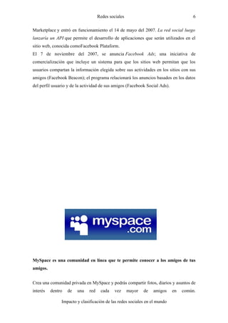 Redes sociales                                   6

Marketplace y entró en funcionamiento el 14 de mayo del 2007. La red social luego
lanzaría un API que permite el desarrollo de aplicaciones que serán utilizados en el
sitio web, conocida comoFacebook Plataform.
El 7 de noviembre del 2007, se anuncia Facebook Ads; una iniciativa de
comercialización que incluye un sistema para que los sitios web permitan que los
usuarios compartan la información elegida sobre sus actividades en los sitios con sus
amigos (Facebook Beacon); el programa relacionará los anuncios basados en los datos
del perfil usuario y de la actividad de sus amigos (Facebook Social Ads).




MySpace es una comunidad en línea que te permite conocer a los amigos de tus
amigos.


Crea una comunidad privada en MySpace y podrás compartir fotos, diarios y asuntos de
interés   dentro   de   una   red    cada    vez     mayor   de   amigos    en   común.

               Impacto y clasificación de las redes sociales en el mundo
 