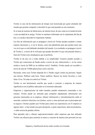 Redes sociales                                        8




Twitter es una red de información de tiempo real motorizada por gente alrededor del
mundo que permite compartir y descubrir lo que está pasando en este momento.

Si se trata de noticias de última hora, de tránsito local, de una venta en tu tienda favorita
o una novedad de tu amigo, Twitter te mantiene informado con lo importante del día de
hoy y te ayuda a descubrir lo importante mañana .

Los bits de información que se propagan a través de Twitter pueden ayudarte a tomar
mejores decisiones y, si así lo deseas, crear una plataforma para que puedas tener una
voz en lo que se está hablando alrededor del mundo. Los resultados se propagan a través
de Twitter y a través de la web para que puedas descubrir lo que está pasando dentro y
fuera de Twitter.com, dondequiera que tu prefieras.

Twitter le da una voz a todos debido a su simplicidad. Usuarios pueden acceder a
Twitter por conexiones de banda ancha a través de una videoconsola o en las zonas
rurales a través de SMS en un teléfono móvil. También, Twitter puede ser accedido a
través de más de 75.000 aplicaciones web o móviles.

Recuerda, cómo usas Twitter depende de ti. Puedes seguir cientos de personas. Seguir
una docena. Publicar cada hora. Nunca publicar. Buscar tus temas favoritos y crear
listas. O no. Tú estás en control en Twitter.

Twitter es una herramienta sencilla que ayuda a conectar a empresas de manera
significativa con el público adecuado en el momento adecuado.

Empresas y organizaciones de todos tamaños pueden mantenerse conectados a sus
clientes. Twitter puede ser utilizado para compartir rápidamente información con
personas interesadas en tu empresa, obtener información y retroalimentación sobre el
mercado, construir relaciones con clientes, socios y otras personas que se preocupan por
tu negocio. Clientes pueden usar Twitter para contar sus experiencias con X empresa (o
alguien más) - si han tenido una gran decepción, o grata experiencia, ideas de productos,
o saber acerca de grandes ofertas.

Para aprender más y obtener sugerencias/estudios sobre empresas que han utilizado
Twitter con eficacia para construir su marca y conectar de manera más personal con sus



                Impacto y clasificación de las redes sociales en el mundo
 