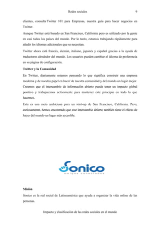 Redes sociales                                   9

clientes, consulta Twitter 101 para Empresas, nuestra guía para hacer negocios en
Twitter.

Aunque Twitter está basado en San Francisco, California pero es utilizado por la gente
en casi todos los países del mundo. Por lo tanto, estamos trabajando rápidamente para
añadir los idiomas adicionales que se necesitan.

Twitter ahora está francés, alemán, italiano, japonés y español gracias a la ayuda de
traductores alrededor del mundo. Los usuarios pueden cambiar el idioma de preferencia
en su página de configuración.

Twitter y la Comunidad

En Twitter, diariamente estamos pensando lo que significa construir una empresa
moderna y de nuestro papel en hacer de nuestra comunidad y del mundo un lugar mejor.
Creemos que el intercambio de información abierto puede tener un impacto global
positivo y trabajaremos activamente para mantener este principio en todo lo que
hacemos.

Esta es una meta ambiciosa para un start-up de San Francisco, California. Pero,
curiosamente, hemos encontrado que este intercambio abierto también tiene el efecto de
hacer del mundo un lugar más accesible.




Misión
Sonico es la red social de Latinoamérica que ayuda a organizar la vida online de las
personas.


               Impacto y clasificación de las redes sociales en el mundo
 