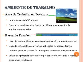 AMBIENTE DE TRABALHO Área de Trabalho ou Desktop: Fundo do ecrã do Windows; Podem ver-se diferentes ícones de diferentes elementos do ambiente de trabalho. Barra de Tarefas: Permite que o utilizador conheça as aplicações que estão activas.  Quando se trabalha com várias aplicações ao mesmo tempo também permite passar de umas para outras mais rapidamente.  Visualizar programas como relógio, controlo de volume e outros programas residentes. 