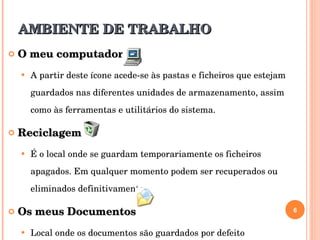AMBIENTE DE TRABALHO O meu computador  A partir deste ícone acede-se às pastas e ficheiros que estejam guardados nas diferentes unidades de armazenamento, assim como às ferramentas e utilitários do sistema. Reciclagem É o local onde se guardam temporariamente os ficheiros apagados. Em qualquer momento podem ser recuperados ou eliminados definitivamente. Os meus Documentos Local onde os documentos são guardados por defeito  