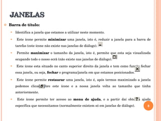 JANELAS Barra de título: Identifica a janela que estamos a utilizar neste momento.  Este ícone permite  minimizar  uma janela, isto é, reduzir a janela para a barra de tarefas (este ícone não existe nas janelas de diálogo). Permite  maximizar  o tamanho da janela, isto é, permite que esta seja visualizada ocupando todo o nosso ecrã (não existe nas janelas de diálogo). Este ícone esta situado no canto superior direito da janela e tem como função fechar essa janela, ou seja,  fechar  o programa/janela em que estamos posicionados. Este ícone permite  restaurar  uma janela, isto é, após termos maximizado a janela podemos clicar sobre este ícone e a nossa janela volta ao tamanho que tinha anteriormente. Este ícone permite ter acesso ao  menu de ajuda , e a partir daí obter a ajuda específica que necessitamos (normalmente existem só em janelas de diálogo). 