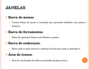 JANELAS Barra de menus Contém botões de acesso a comandos que permitem trabalhar com pastas e ficheiros. Barra de ferramentas Barra de operações básicas com ficheiros e pastas. Barra de endereços: Barra onde se pode escrever o endereço do local para onde se pretende ir. Área de ícones: Área de visualização de todos os conteúdos da pasta activa. 