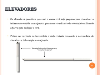 ELEVADORES Os elevadores permitem que caso o nosso ecrã seja pequeno para visualizar a informação contida numa janela, possamos visualizar todo o conteúdo utilizando a barra para deslocar o ecrã. Podem ser verticais ou horizontais e serão visíveis consoante a necessidade de visualizar a informação numa janela.  Barra de Rolamento / Deslocamento Vertical e Horizontal 
