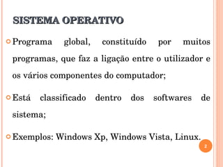 SISTEMA OPERATIVO Programa global, constituído por muitos programas, que faz a ligação entre o utilizador e os vários componentes do computador; Está classificado dentro dos softwares de sistema; Exemplos: Windows Xp, Windows Vista, Linux. 