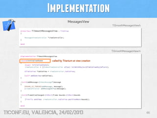 Implementation
                                                      MessagesView
                                                                                                TiSmoothMessagesView.h
      @interface   TiSmoothMessagesView      : TiUIView
      {

          MessagesViewController *viewController;
      }

      @end



                                                                                                TiSmoothMessagesView.m
      @implementation TiSmoothMessagesView

      -(void)initializeState         called by Titanium at view creation
      {
          [super initializeState];
          viewController = [[InboxViewController alloc] initWithStyle:UITableViewStylePlain];

          UITableView *tableView = viewController.tableView;

          [self addSubview:tableView];
      }

      -(void)addMessage:(InboxMessage*)message
      {
          ENSURE_UI_THREAD(addMessage, message);
          [viewController addMessageOnTop:message];
      }

      -(void)frameSizeChanged:(CGRect)frame bounds:(CGRect)bounds
      {
          [TiUtils setView: viewController.tableView positionRect:bounds];
      }

      @end



tiConf.eu, valencia, 24/02/2013                                                                                          65
 