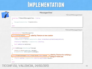 Implementation
                                                      MessagesView
                                                                                                TiSmoothMessagesView.h
      @interface   TiSmoothMessagesView      : TiUIView
      {

          MessagesViewController *viewController;
      }

      @end



                                                                                                TiSmoothMessagesView.m
      @implementation TiSmoothMessagesView

      -(void)initializeState         called by Titanium at view creation
      {
          [super initializeState];
          viewController = [[InboxViewController alloc] initWithStyle:UITableViewStylePlain];

          UITableView *tableView = viewController.tableView;

          [self addSubview:tableView];
      }

      -(void)addMessage:(InboxMessage*)message
      {
          ENSURE_UI_THREAD(addMessage, message);
          [viewController addMessageOnTop:message];
      }

      -(void)frameSizeChanged:(CGRect)frame bounds:(CGRect)bounds
                                                                     called by Titanium for notifying a
      {                                                              change in frame size
          [TiUtils setView: viewController.tableView positionRect:bounds];
      }

      @end



tiConf.eu, valencia, 24/02/2013                                                                                          65
 