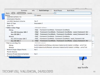 module.xcconfig
      //
      // PLACE ANY BUILD DEFINITIONS IN THIS FILE AND THEY WILL BE
      // PICKED UP DURING THE APP BUILD FOR YOUR MODULE
      //

      OTHER_LDFLAGS=$(inherited) -framework AVFoundation
         -framework CoreMedia -framework CoreVideo -framework QuartzCore
         /usr/lib/libiconv.dylib



         build &
        package




     Module Package
         (.zip)




                                                                     app bundle
tiConf.eu, valencia, 24/02/2013                                                   66
 