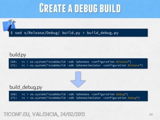 Create a debug build
  $ sed s/Release/Debug/ build.py > build_debug.py




  build.py
  168:   rc = os.system("xcodebuild -sdk iphoneos -configuration Release")
  171:   rc = os.system("xcodebuild -sdk iphonesimulator -configuration Release")




  build_debug.py
  168:   rc = os.system("xcodebuild -sdk iphoneos -configuration Debug")
  171:   rc = os.system("xcodebuild -sdk iphonesimulator -configuration Debug")




tiConf.eu, valencia, 24/02/2013                                                     69
 