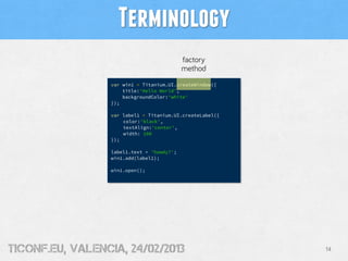 Terminology
                                            factory
                                            method
                  var win1 = Titanium.UI.createWindow({
                      title:'Hello World',
                      backgroundColor:'white'
                  });

                  var label1 = Titanium.UI.createLabel({
                      color:'black',
                      textAlign:'center',
                      width: 100
                  });

                  label1.text = 'howdy?';
                  win1.add(label1);

                  win1.open();




tiConf.eu, valencia, 24/02/2013                            14
 