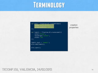 Terminology

                  var win1 = Titanium.UI.createWindow({
                      title:'Hello World',                  creation
                      backgroundColor:'white'              properties
                  });

                  var label1 = Titanium.UI.createLabel({
                      color:'black',
                      textAlign:'center',
                      width: 100
                  });

                  label1.text = 'howdy?';
                  win1.add(label1);

                  win1.open();




tiConf.eu, valencia, 24/02/2013                                         14
 