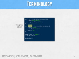 Terminology

                       var win1 = Titanium.UI.createWindow({
                           title:'Hello World',
                           backgroundColor:'white'
                       });
          view proxy
                       var label1 = Titanium.UI.createLabel({
             object        color:'black',
                           textAlign:'center',
                           width: 100
                       });

                       label1.text = 'howdy?';
                       win1.add(label1);

                       win1.open();




tiConf.eu, valencia, 24/02/2013                                 14
 