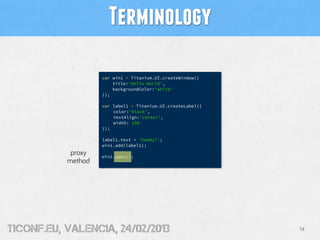 Terminology

                    var win1 = Titanium.UI.createWindow({
                        title:'Hello World',
                        backgroundColor:'white'
                    });

                    var label1 = Titanium.UI.createLabel({
                        color:'black',
                        textAlign:'center',
                        width: 100
                    });

                    label1.text = 'howdy?';
                    win1.add(label1);
            proxy   win1.open();
           method




tiConf.eu, valencia, 24/02/2013                              14
 