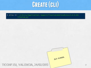 Create (cli)
   $ alias ti='~/Library/Application Support/Titanium/mobilesdk/osx/3.0.0.GA/
              titanium.py'




                                                            OL
                                                        SCHO
                                                    OLD


tiConf.eu, valencia, 24/02/2013                                                  21
 