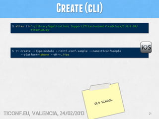 Create (cli)
   $ alias ti='~/Library/Application Support/Titanium/mobilesdk/osx/3.0.0.GA/
              titanium.py'




   $ ti create --type=module --id=ti.conf.sample --name=ticonfsample
        --platform=iphone --dir=./ios




                                                            OL
                                                        SCHO
                                                    OLD


tiConf.eu, valencia, 24/02/2013                                                  21
 
