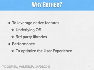 Why Bother?

   • To leverage native features
     ★ Underlying OS
     ★ 3rd party libraries
   • Performance
     ★ To optimize the User Experience


tiConf.eu, valencia, 24/02/2013          4
 