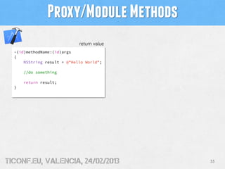 Proxy/Module Methods
                             return value
  -(id)methodName:(id)args
  {
      NSString result = @"Hello World”;

      //do something

      return result;
  }




tiConf.eu, valencia, 24/02/2013             33
 