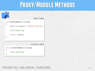 Proxy/Module Methods
                               return value
  -(id)methodName:(id)args
  {
      NSString result = @"Hello World”;

      //do something

      return result;
  }



                          no return value
  -(void)methodName:(id)args
  {
      //do something
  }




tiConf.eu, valencia, 24/02/2013               33
 