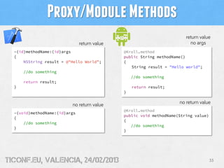 Proxy/Module Methods
                                                                        return value
                               return value                               no args
  -(id)methodName:(id)args                    @Kroll.method
  {                                           public String methodName()
      NSString result = @"Hello World”;       {
                                                 String result = "Hello world";
      //do something
                                                  //do something
      return result;
  }                                               return result;
                                              }


                          no return value                            no return value
                                              @Kroll.method
  -(void)methodName:(id)args
                                              public void methodName(String value)
  {
                                              {
      //do something
                                                 //do something
  }
                                              }




tiConf.eu, valencia, 24/02/2013                                                      33
 