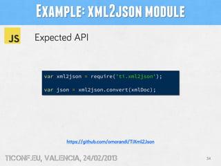 Example: xml2json module
        Expected API


          var xml2json = require('ti.xml2json');

          var json = xml2json.convert(xmlDoc);




                 https://github.com/omorandi/TiXml2Json


tiConf.eu, valencia, 24/02/2013                           34
 