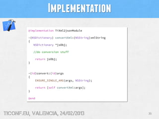 Implementation
         @implementation TiXml2jsonModule

         -(NSDictionary) convertXml:(NSString)xmlString
         {
            NSDictionary *jsObj;

             //do conversion stuff

             return jsObj;
         }


         -(id)convert:(id)args
         {
             ENSURE_SINGLE_ARG(args, NSString);

             return [self convertXml:args];
         }

         @end




tiConf.eu, valencia, 24/02/2013                           35
 