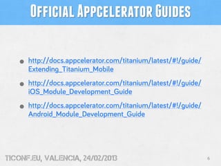 Official Appcelerator Guides

   • http://docs.appcelerator.com/titanium/latest/#!/guide/
      Extending_Titanium_Mobile

   • http://docs.appcelerator.com/titanium/latest/#!/guide/
      iOS_Module_Development_Guide

   • http://docs.appcelerator.com/titanium/latest/#!/guide/
      Android_Module_Development_Guide




tiConf.eu, valencia, 24/02/2013                               6
 