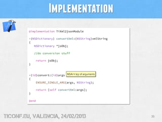 Implementation
         @implementation TiXml2jsonModule

         -(NSDictionary) convertXml:(NSString)xmlString
         {
            NSDictionary *jsObj;

             //do conversion stuff

             return jsObj;
         }


         -(id)convert:(id)args NSArray of arguments
         {
             ENSURE_SINGLE_ARG(args, NSString);

             return [self convertXml:args];
         }

         @end




tiConf.eu, valencia, 24/02/2013                           35
 