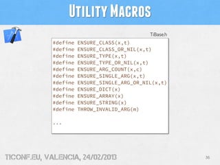 Utility Macros
                                              TiBase.h
             #define   ENSURE_CLASS(x,t)
             #define   ENSURE_CLASS_OR_NIL(x,t)
             #define   ENSURE_TYPE(x,t)
             #define   ENSURE_TYPE_OR_NIL(x,t)
             #define   ENSURE_ARG_COUNT(x,c)
             #define   ENSURE_SINGLE_ARG(x,t)
             #define   ENSURE_SINGLE_ARG_OR_NIL(x,t)
             #define   ENSURE_DICT(x)
             #define   ENSURE_ARRAY(x)
             #define   ENSURE_STRING(x)
             #define   THROW_INVALID_ARG(m)

             ...




tiConf.eu, valencia, 24/02/2013                          36
 