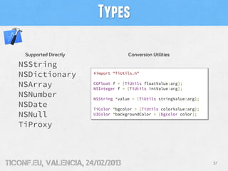 Types

     Supported Directly                 Conversion Utilities
   NSString
   NSDictionary           #import "TiUtils.h"


   NSArray                CGFloat f = [TiUtils floatValue:arg];
                          NSInteger f = [TiUtils intValue:arg];
   NSNumber               NSString *value = [TiUtils stringValue:arg];
   NSDate                 TiColor *bgcolor = [TiUtils colorValue:arg];
   NSNull                 UIColor *backgroundColor = [bgcolor color];

   TiProxy



tiConf.eu, valencia, 24/02/2013                                          37
 