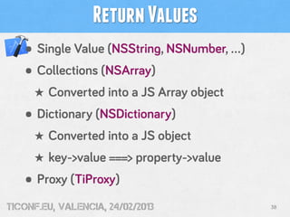 Return Values
   • Single Value (NSString, NSNumber, …)
   • Collections (NSArray)
     ★ Converted into a JS Array object
   • Dictionary (NSDictionary)
     ★ Converted into a JS object
     ★ key->value ===> property->value
   • Proxy (TiProxy)
tiConf.eu, valencia, 24/02/2013             38
 