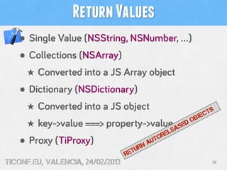Return Values
   • Single Value (NSString, NSNumber, …)
   • Collections (NSArray)
     ★ Converted into a JS Array object
   • Dictionary (NSDictionary)
     ★ Converted into a JS object                            TS
                                                         BJEC
     ★ key->value ===> property->value              DO
                                                  SE
                                                EA
                                             EL
                                           OR
   • Proxy (TiProxy)                 UR
                                       NA
                                         UT

                                  RET
tiConf.eu, valencia, 24/02/2013                               38
 